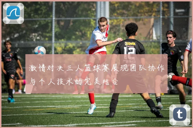激情对决三人篮球赛展现团队协作与个人技术的完美结合