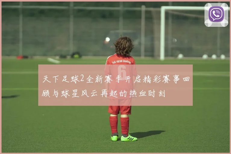 天下足球2全新赛季开启精彩赛事回顾与球星风云再起的热血时刻