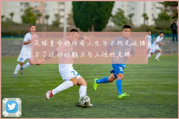 足球皇帝的传奇人生与不朽足迹揭示了运动的魅力与人性的光辉